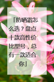 防晒霜怎么选？盘点十款高性价比型号，总有一款适合你