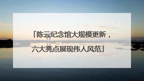 陈云纪念馆大规模更新，六大亮点展现伟人风范