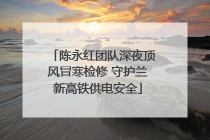陈永红团队深夜顶风冒寒检修 守护兰新高铁供电安全