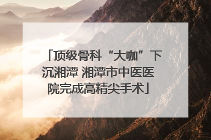 顶级骨科“大咖”下沉湘潭 湘潭市中医医院完成高精尖手术