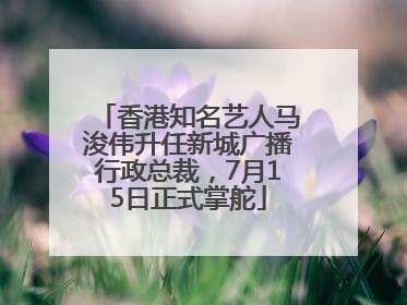 香港知名艺人马浚伟升任新城广播行政总裁，7月15日正式掌舵
