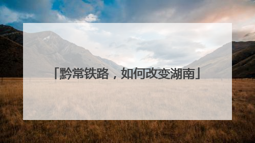 黔常铁路，如何改变湖南