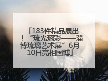 183件精品展出！“琉光璃彩——淄博琉璃艺术展”6月10日亮相国博
