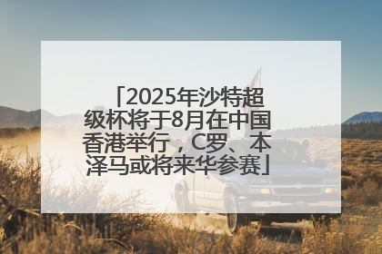 2025年沙特超级杯将于8月在中国香港举行，C罗、本泽马或将来华参赛