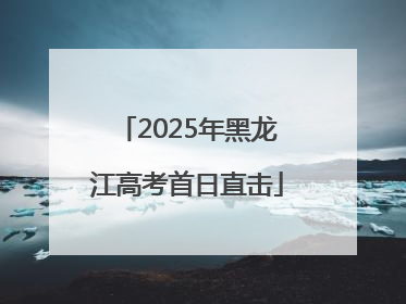 2025年黑龙江高考首日直击