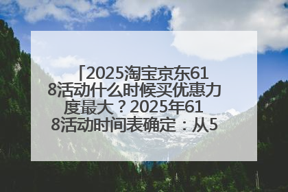 2025淘宝京东618活动什么时候买优惠力度最大？2025年618活动时间表确定：从5月13日20:00至6月18日24时