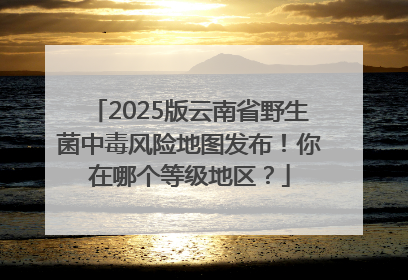 2025版云南省野生菌中毒风险地图发布！你在哪个等级地区？