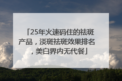 25年火速码住的祛斑产品，淡斑祛斑效果排名，美白界内无代餐