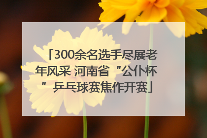 300余名选手尽展老年风采 河南省“公仆杯”乒乓球赛焦作开赛
