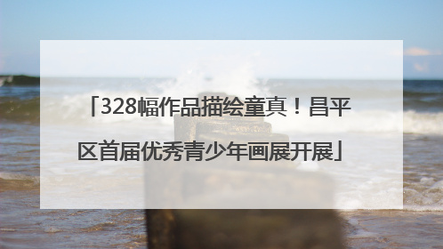 328幅作品描绘童真！昌平区首届优秀青少年画展开展