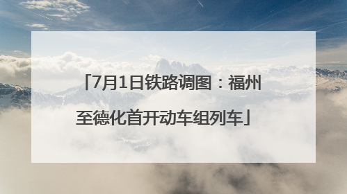 7月1日铁路调图：福州至德化首开动车组列车